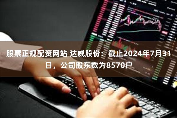 股票正规配资网站 达威股份：截止2024年7月31日，公司股东数为8570户