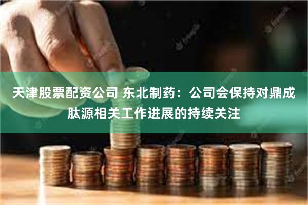 天津股票配资公司 东北制药：公司会保持对鼎成肽源相关工作进展的持续关注