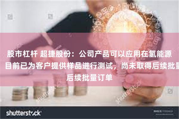 股市杠杆 超捷股份：公司产品可以应用在氢能源领域，目前已为客户提供样品进行测试，尚未取得后续批量订单