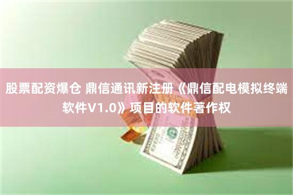 股票配资爆仓 鼎信通讯新注册《鼎信配电模拟终端软件V1.0》项目的软件著作权