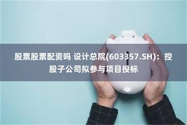 股票股票配资吗 设计总院(603357.SH)：控股子公司拟参与项目投标