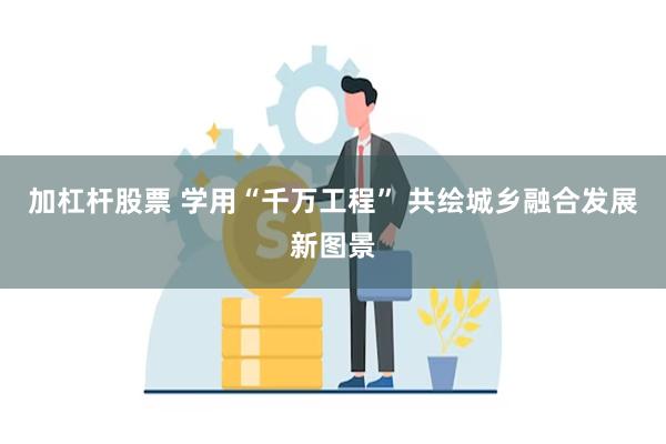 加杠杆股票 学用“千万工程” 共绘城乡融合发展新图景