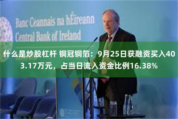 什么是炒股杠杆 铜冠铜箔：9月25日获融资买入403.17万元，占当日流入资金比例16.38%