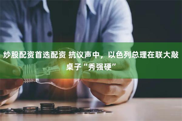 炒股配资首选配资 抗议声中，以色列总理在联大敲桌子“秀强硬”