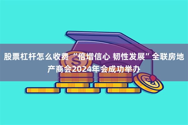 股票杠杆怎么收费 “倍增信心 韧性发展”全联房地产商会2024年会成功举办