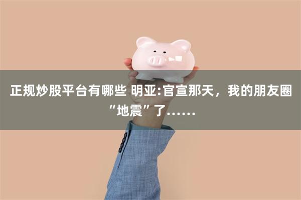 正规炒股平台有哪些 明亚:官宣那天，我的朋友圈“地震”了……