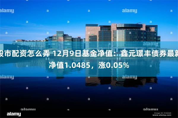 股市配资怎么弄 12月9日基金净值：鑫元璟丰债券最新净值1.0485，涨0.05%