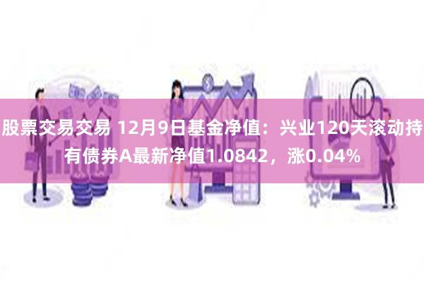 股票交易交易 12月9日基金净值：兴业120天滚动持有债券A最新净值1.0842，涨0.04%