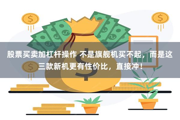 股票买卖加杠杆操作 不是旗舰机买不起，而是这三款新机更有性价比，直接冲！