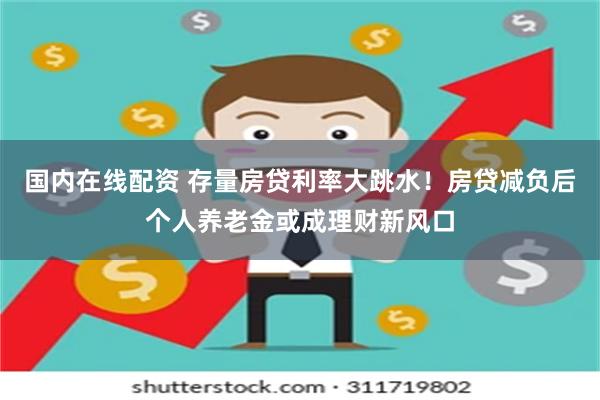 国内在线配资 存量房贷利率大跳水！房贷减负后个人养老金或成理财新风口