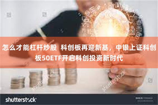 怎么才能杠杆炒股  科创板再迎新基，中银上证科创板50ETF开启科创投资新时代